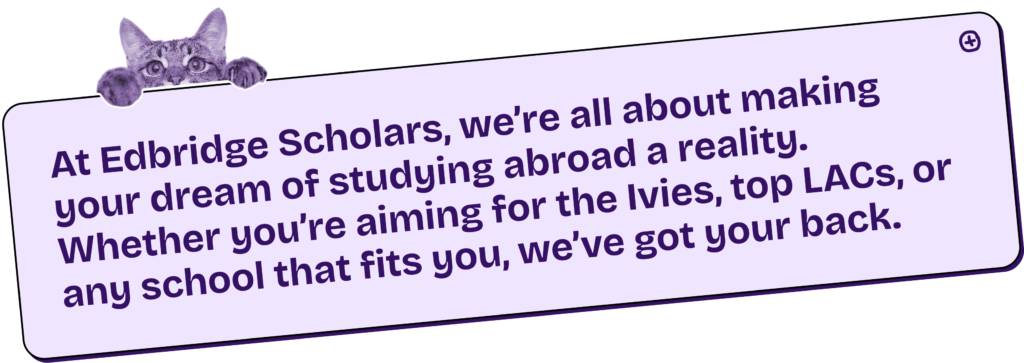 At Edbridge Scholars, we’re all about making your dream of studying abroad a reality. Whether you’re aiming for the Ivies, top LACs, or any school that fits you, we’ve got your back.